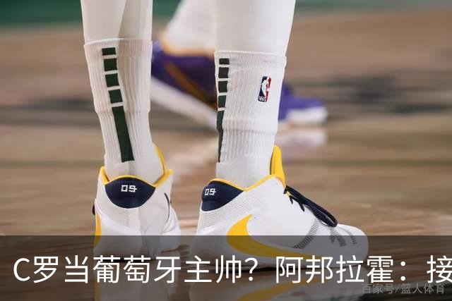 C罗当葡萄牙主帅？阿邦拉霍：接下来5届赛事他每场都会派自己上场